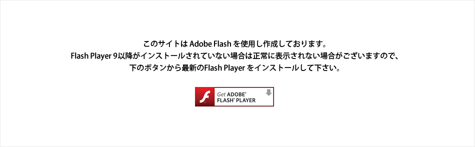 このサイトは Adobe Flash を使用し作成しております。Flash Player 9以降がインストールされていない場合は正常に表示されない場合がございますので、下のボタンから最新のFlash Player をインストールして下さい。