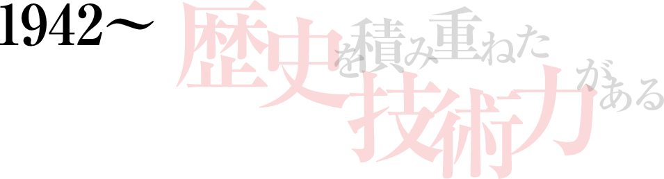 1942～ 歴史を積み重ねた技術力がある